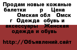 Продам новые кожаные балетки 36-37 р. › Цена ­ 2 500 - Омская обл., Омск г. Одежда, обувь и аксессуары » Женская одежда и обувь   